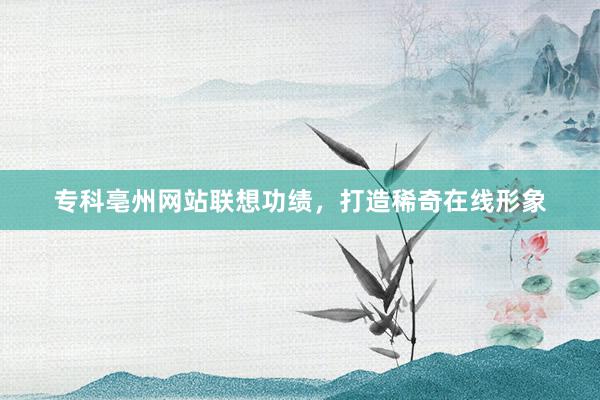 专科亳州网站联想功绩，打造稀奇在线形象