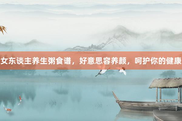 女东谈主养生粥食谱，好意思容养颜，呵护你的健康