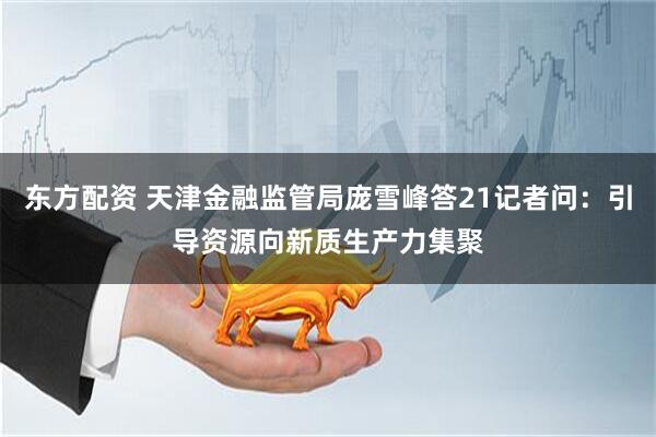 东方配资 天津金融监管局庞雪峰答21记者问：引导资源向新质生产力集聚