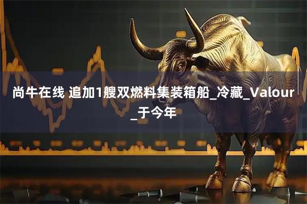 尚牛在线 追加1艘双燃料集装箱船_冷藏_Valour_于今年
