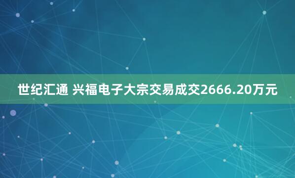 世纪汇通 兴福电子大宗交易成交2666.20万元