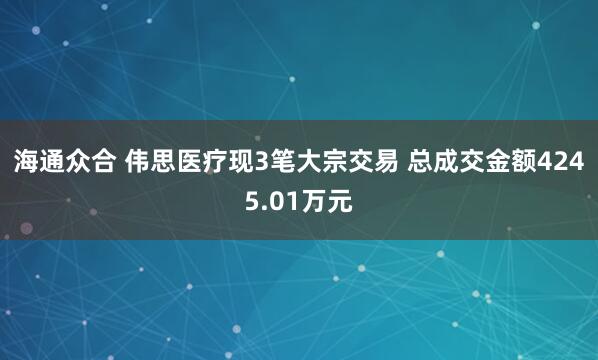 海通众合 伟思医疗现3笔大宗交易 总成交金额4245.01万元