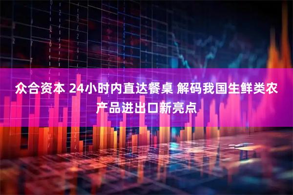 众合资本 24小时内直达餐桌 解码我国生鲜类农产品进出口新亮点