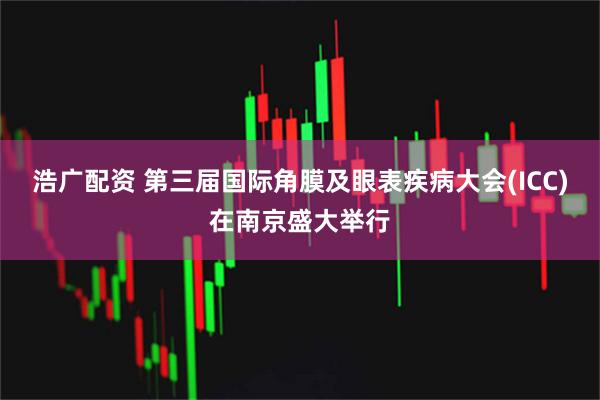 浩广配资 第三届国际角膜及眼表疾病大会(ICC)在南京盛大举行